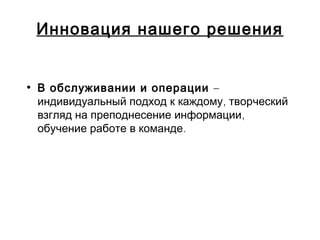 Инновация нашего решения
• В обслуживании и операции –
,индивидуальный подход к каждому творческий
,взгляд на преподнесение информации
.обучение работе в команде
 