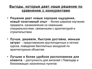 ,Выгоды которые дает наше решение по
сравнению с конкурентами
• ,Решение дает новые хорошие ощущения
новый позитивный опыт – более широкое изучение
,предмета ознакомление со смежными
,специальностями связанными с архитектурой и
строительством
• , , ,Лучше дешевле быстрее доставка меньше
затрат – представление круглогодичных и летних
,курсов поведение бесплатных экскурсий по
архитектурным объектам
• Лучшее и более удобное расположение для
клиента – .доступность для жителей г Павлодар и
близлежащих населенных пунктов
 