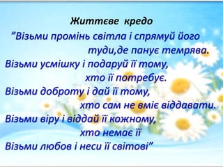 Життєве кредо
”Візьми промінь світла і спрямуй його
туди,де панує темрява.
Візьми усмішку і подаруй її тому,
хто її потребує.
Візьми доброту і дай її тому,
хто сам не вміє віддавати.
Візьми віру і віддай її кожному,
хто немає її
Візьми любов і неси її світові”
 