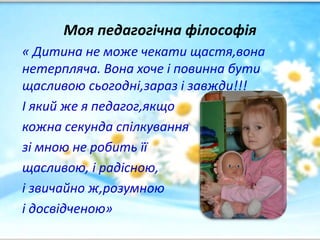 Моя педагогічна філософія
« Дитина не може чекати щастя,вона
нетерпляча. Вона хоче і повинна бути
щасливою сьогодні,зараз і завжди!!!
І який же я педагог,якщо
кожна секунда спілкування
зі мною не робить її
щасливою, і радісною,
і звичайно ж,розумною
і досвідченою»
 