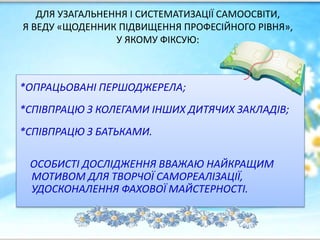 ДЛЯ УЗАГАЛЬНЕННЯ І СИСТЕМАТИЗАЦІЇ САМООСВІТИ,
Я ВЕДУ «ЩОДЕННИК ПІДВИЩЕННЯ ПРОФЕСІЙНОГО РІВНЯ»,
У ЯКОМУ ФІКСУЮ:
*ОПРАЦЬОВАНІ ПЕРШОДЖЕРЕЛА;
*СПІВПРАЦЮ З КОЛЕГАМИ ІНШИХ ДИТЯЧИХ ЗАКЛАДІВ;
*СПІВПРАЦЮ З БАТЬКАМИ.
ОСОБИСТІ ДОСЛІДЖЕННЯ ВВАЖАЮ НАЙКРАЩИМ
МОТИВОМ ДЛЯ ТВОРЧОЇ САМОРЕАЛІЗАЦІЇ,
УДОСКОНАЛЕННЯ ФАХОВОЇ МАЙСТЕРНОСТІ.
 