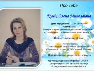 Про себе
Куніц Олена Миколаївна
Дата народження: 12.04.1977 року.
Освіта: вища
2000 рік – Криворізький педагогічний університет
по спеціальності « Вчитель початкових класів »
Педагогічний стаж: 12 роки
Місце роботи:
Комунальний комбінований дошкільний
навчальний заклад № 207«Золотий Півник»
Посада: вихователь ортопедичної групи
Курси підвищення кваліфікації: 2014 р. -
Дніпропетровський обласний інститут
післядипломної педагогічної освіти
 