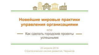 Новейшие мировые практики
управления организациями
или
Как сделать городские проекты
успешными
23 апреля 2016
Стратегическая сессия развития, Чернигов
 