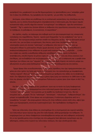 γιατρέψετέ τον, μορφώσετέ τον και θα δημιουργήσετε τις προϋποθέσεις για ν' αστράψει μέσα
του το φως της αλήθειας, της ομορφιάς και της αρετής - με μια λέξη: της ανθρωπιάς.
Δεύτερον, είναι πλάνη να υποθέτομε ότι οι εκπληκτικές κατακτήσεις της επιστήμης και της
τεχνικής, για τις οποίες δικαιολογημένα υπερηφανεύεται ο πολιτισμός μας, δεν έχουν καμιάν
ουσιαστικήν αξία, επειδή τάχα δεν έκαναν "ευτυχέστερο" τον άνθρωπο - άρα δεν αποτελούν
"πρόοδο". "Άχ! τι ωραία που ζούσαν άλλοτε οι άνθρωποι στις πρωτόγονες κοινωνίες τους, χωρίς
το τηλέφωνο, το ραδιόφωνο, το αυτοκίνητο, το αεροπλάνο" . .
Δεν πρέπει, νομίζω, να παίρνομε στα σοβαρά αυτό τον ψευτορομαντισμό της υποκριτικής
νοσταλγίας του παρελθόντος. Πρώτα - πρώτα γιατί δογματίζει "εκ του ασφαλούς" και "με το
αζημίωτο": δεν εγνώρισα ακόμη κανέναν οπαδό του δόγματος να διακόψει το ηλεκτρικό ρεύμα
στο σπίτι του, για να ζήσει ευτυχέστερος. Και έπειτα, γιατί είναι τουλάχιστο γελοίο να
υποστηρίζει κανείς ότι ζούσαν "καλύτερα" οι άνθρωποι τότε που οι γιατροί καίγανε με
πυρωμένο σίδερο τις μολυσμένες πληγές (χωρίς φυσικά, να μεταχειρίζονται αναισθητικά ή
αναλγητικά φάρμακα) ή που πέθαιναν τα μωρά κατά εκατομμύρια από εντερίτιδα . . . ή τότε
που σοφοί και υψηλής ευαισθησίας άνθρωποι καταδέχονταν να θεωρούν τη δουλεία
αναπόφευκτη, επειδή έπρεπε να μένουν ώρες και δυνάμεις σ' αυτούς και στους οικείους των
ελεύθερες, για να διαβάζουν και να ψυχαγωγούνται. . .ή τότε που η ανάγνωση και η γραφή ήταν
προνόμιο των ολίγων και των "ισχυρών" και ο μεγάλος αριθμός έπρεπε να πιστεύει μοίρα του
αδυσώπητη να μένει εσαεί βυθισμένος στην άγνοια, στη δεισιδαιμονία και στο σκότος.
Έχομε άραγε όλοι συνειδητοποιήσει τις τεράστιες προόδους που έχει πραγματοποιήσει στα
μέσα και στον τρόπο της ζωής μας αυτός ο πολιτισμός που τον αποκαλούμε με περιφρόνηση
"απλώς τεχνικό"; Ιδού μια λεπτομέρεια διατυπωμένη με αριθμούς που αξίζει να τη σκεφτούμε
πολύ: Στο Λίβερπουλ (της Μεγ. Βρετανίας) ο μέσος όρος ζωής των κατοίκων το 1846 ήταν το 26ο
έτος της ηλικίας· στο Μπόστον (των Ηνωμένων Πολιτειών) ο μέσος όρος ήταν πέρσι το 66,7 της
ηλικίας.
Και δεν είναι μόνο η διάρκεια που μεγάλωσε· έγινε και το ποιόν της ζωής διαφορετικό.
Σήμερα ο άνθρωπος των προχωρημένων στον πολιτισμό χωρών έχει άπειρες ευκαιρίες να
"εντείνει" και να "υψώσει" (να ευγενίσει με τα αγαθά της παιδείας) τη ζωή του. Να την
εκτιμήσει και να τη χαρεί. Ότι ζει "καλύτερα", "ανετότερα", "τελειότερα", "ανθρωπινότερα", δεν
μπορεί να αμφισβητηθεί. Είναι άραγε και ευτυχέστερος; Η απάντηση εξαρτάται από το τι
ονομάζεται "ευτυχία". Θα αναγνωρίσετε πάντως ότι όταν πεθαίνει κανείς πολύ νέος, αφού έχει
ζήσει μια περιορισμένη, κουτή και τυραννισμένη ζωή - δεν προλαβαίνει τουλάχιστο να
ευτυχήσει . . .
Τρίτο και τελευταίο, είναι πλάνη να υποστηρίζομε ότι η επιστημονική και τεχνική πρόοδος
των τελευταίων τριών αιώνων όχι μόνο δεν καλυτέρεψε, αλλά χειροτέρεψε τον άνθρωπο. Το
επιχείρημα (που με τόσην ελαφρότητα επαναλαμβάνεται ακόμη και από σοβαρούς συζητητές)
ότι οι πιο προοδευμένοι στην επιστήμη και στα γράμματα λαοί φάνηκαν οικτρότεροι και πιο
αδίσταχτοι, απάνω στον πυρετό του τελευταίου πολέμου, δεν έχει αποδειχτικήν αξία
11
 