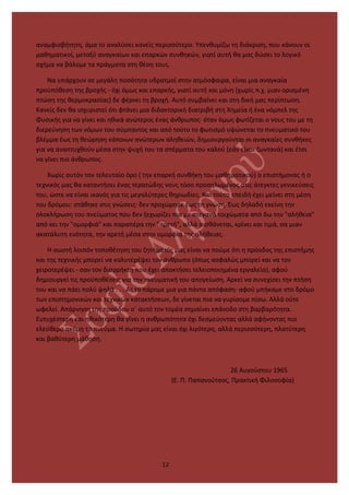 αναμφισβήτητη, άμα το αναλύσει κανείς περισσότερο. Υπενθυμίζω τη διάκριση, που κάνουν οι
μαθηματικοί, μεταξύ αναγκαίων και επαρκών συνθηκών, γιατί αυτή θα μας δώσει το λογικό
σχήμα να βάλομε τα πράγματα στη θέση τους.
Να υπάρχουν σε μεγάλη ποσότητα υδρατμοί στην ατμόσφαιρα, είναι μια αναγκαία
προϋπόθεση της βροχής - όχι όμως και επαρκής, γιατί αυτή και μόνη (χωρίς π.χ. μιαν ορισμένη
πτώση της θερμοκρασίας) δε φέρνει τη βροχή. Αυτό συμβαίνει και στη δική μας περίπτωση.
Κανείς δεν θα ισχυριστεί ότι φτάνει μια διδακτορική διατριβή στη Χημεία ή ένα νόμπελ της
Φυσικής για να γίνει και ηθικά ανώτερος ένας άνθρωπος· όταν όμως φωτίζεται ο νους του με τη
διερεύνηση των νόμων του σύμπαντος και από τούτο το φωτισμό υψώνεται το πνευματικό του
βλέμμα έως τη θεώρηση κάποιων ανώτερων αληθειών, δημιουργούνται οι αναγκαίες συνθήκες
για να αναπτυχθούν μέσα στην ψυχή του τα σπέρματα του καλού (εάν είναι ζωντανά) και έτσι
να γίνει πιο άνθρωπος.
Χωρίς αυτόν τον τελευταίο όρο ( την επαρκή συνθήκη του μαθηματικού) ο επιστήμονας ή ο
τεχνικός μας θα καταντήσει ένας τερατώδης νους τόσο προσηλωμένος στις άτεγκτες γενικεύσεις
του, ώστε να είναι ικανός για τις μεγαλύτερες θηριωδίες. Και τούτο επειδή έχει μείνει στη μέση
του δρόμου: στάθηκε στις γνώσεις· δεν προχώρησε έως τη γνώση. Έως δηλαδή εκείνη την
ολοκλήρωση του πνεύματος που δεν ξεχωρίζει πια με στεγανά τοιχώματα από δω την "αλήθεια"
από κει την "ομορφιά" και παραπέρα την "αρετή", αλλά αισθάνεται, κρίνει και τιμά, σα μιαν
ακατάλυτη ενότητα, την αρετή μέσα στην ομορφιά της αλήθειας.
Η σωστή λοιπόν τοποθέτηση του ζητήματός μας είναι να πούμε ότι η πρόοδος της επιστήμης
και της τεχνικής μπορεί να καλυτερέψει τον άνθρωπο (όπως ασφαλώς μπορεί και να τον
χειροτερέψει - σαν τον διαρρήκτη που έχει αποκτήσει τελειοποιημένα εργαλεία), αφού
δημιουργεί τις προϋποθέσεις για την πνευματική του απογείωση. Αρκεί να συνεχίσει την πτήση
του και να πάει πολύ ψηλά . . . Ας το πάρομε μια για πάντα απόφαση· αφού μπήκαμε στο δρόμο
των επιστημονικών και τεχνικών κατακτήσεων, δε γίνεται πια να γυρίσομε πίσω. Αλλά ούτε
ωφελεί. Απάρνηση της προόδου σ΄ αυτό τον τομέα σημαίνει επάνοδο στη βαρβαρότητα.
Ευτυχέστερη και ηθικότερη θα γίνει η ανθρωπότητα όχι δεσμεύοντας αλλά αφήνοντας πιο
ελεύθερο ακόμη το πνεύμα. Η σωτηρία μας είναι όχι λιγότερη, αλλά περισσότερη, πλατύτερη
και βαθύτερη μάθηση.
26 Αυγούστου 1965
(Ε. Π. Παπανούτσος, Πρακτική Φιλοσοφία)
12
 