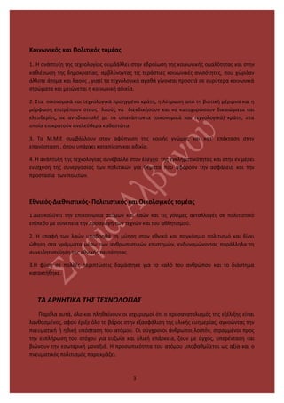 Κοινωνικός και Πολιτικός τομέας
1. Η ανάπτυξη της τεχνολογίας συμβάλλει στην εδραίωση της κοινωνικής ομαλότητας και στην
καθιέρωση της δημοκρατίας. αμβλύνοντας τις τεράστιες κοινωνικές ανισότητες, που χώριζαν
άλλοτε άτομα και λαούς , γιατί τα τεχνολογικά αγαθά γίνονται προσιτά σε ευρύτερα κοινωνικά
στρώματα και μειώνεται η κοινωνική αδικία.
2. Στα οικονομικά και τεχνολογικά προηγμένα κράτη, η λύτρωση από τη βιοτική μέριμνα και η
μόρφωση επιτρέπουν στους λαούς να διεκδικήσουν και να κατοχυρώσουν δικαιώματα και
ελευθερίες, σε αντιδιαστολή με τα υπανάπτυκτα (οικονομικά και τεχνολογικά) κράτη, στα
οποία επικρατούν ανελεύθερα καθεστώτα.
3. Τα Μ.Μ.Ε συμβάλλουν στην αφύπνιση της κοινής γνώμης και κατ’ επέκταση στην
επανάσταση , όπου υπάρχει καταπίεση και αδικία.
4. Η ανάπτυξη της τεχνολογίας συνέβαλλε στον έλεγχο της εγκληματικότητας και στην εν μέρει
ενίσχυση της συνεργασίας των πολιτικών για θέματα που αφορούν την ασφάλεια και την
προστασία των πολιτών.
Εθνικός-Διεθνιστικός- Πολιτιστικός και Οικολογικός τομέας
1.Διευκολύνει την επικοινωνία ατόμων και λαών και τις γόνιμες ανταλλαγές σε πολιτιστικό
επίπεδο με συνέπεια την προαγωγή των τεχνών και του αθλητισμού.
2. Η επαφή των λαών υποβοηθά τη μύηση στον εθνικό και παγκόσμιο πολιτισμό και δίνει
ώθηση στα γράμματα μέσω των ανθρωπιστικών επιστημών, ενδυναμώνοντας παράλληλα τη
συνειδητοποίηση της εθνικής ταυτότητας.
3.Η φύση σε πολλές περιπτώσεις δαμάστηκε για το καλό του ανθρώπου και το διάστημα
κατακτήθηκε.
ΤΑ ΑΡΝΗΤΙΚΑ ΤΗΣ ΤΕΧΝΟΛΟΓΙΑΣ
Παρόλα αυτά, όλο και πληθαίνουν οι ισχυρισμοί ότι ο προσανατολισμός της εξέλιξης είναι
λανθασμένος, αφού έριξε όλο το βάρος στην εξασφάλιση της υλικής ευημερίας, αγνοώντας την
πνευματική ή ηθική υπόσταση του ατόμου. Οι σύγχρονοι άνθρωποι λοιπόν, στραμμένοι προς
την εκπλήρωση του στόχου για ευζωία και υλική επάρκεια, ζουν με άγχος, υπερένταση και
βιώνουν την εσωτερική μοναξιά. Η προσωπικότητα του ατόμου υποβαθμίζεται ως αξία και ο
πνευματικός πολιτισμός παρακμάζει.
3
 