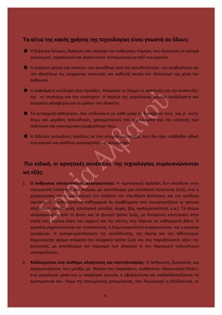 Τα αίτια της κακής χρήσης της τεχνολογίας είναι γνωστά σε όλους:
 Η δίψα για δύναμη, διάκριση και υπεροχή του ανθρώπου σήμερα, που δικαιώνει το σκληρό
οικονομικό, τεχνολογικό και στρατιωτικό ανταγωνισμό μεταξύ των κρατών.
 Η σύγχυση μέσων και σκοπών, που γεννήθηκε από την ανευθυνότητα , την ανηθικότητα και
την ιδιοτέλεια της σύγχρονης κοινωνίας και καθιστά σκοπό τον πλουτισμό και μέσο τον
άνθρωπο.
 Η εσφαλμένη αντίληψη περί προόδου. Επικρατεί το δόγμα «η ανάπτυξη για την ανάπτυξη»
και «η επιστήμη για την επιστήμη». Η πορεία της τεχνολογίας μοιάζει ανεξέλεγκτη και
επικρατεί αδιαφορία για το μέλλον του πλανήτη.
 Τα αυταρχικά καθεστώτα, που επιδιώκουν με κάθε μέσο τη διατήρησή τους και γι΄ αυτό,
όπως και μεγάλες πολυεθνικές, χρησιμοποιούν την τεχνογνωσία για την επίτευξη των
πολιτικών και οικονομικών συμφερόντων τους.
 Η έλλειψη ουσιώδους παιδείας σε ένα σύγχρονο σύστημα, που δεν έχει υπόβαθρο ηθικό
πνευματικό και αναδίνει ανισορροπία και ασυμμετρία.
Πιο ειδικά, οι αρνητικές συνέπειες της τεχνολογίας συμπυκνώνονται
ως εξής:
1. Ο άνθρωπος αποξενώνεται, αλλοτριώνεται: Η τεχνολογική πρόοδος δεν επένδυσε στην
πνευματική υπόσταση του ατόμου, με αποτέλεσμα μια επίπλαστη ποιότητας ζωής, ενώ η
χειραγώγηση και η μαζοποίηση του κλέβουν την ελευθερία βούλησης και την αίσθηση
ταυτότητας. Επιδεινώνονται καθημερινά τα προβλήματα που αντιμετωπίζουν οι αστικοί
πληθυσμοί (αποξένωση, εσωτερική μοναξιά, άγχος, βία, εγκληματικότητα, κ.α.). Το άτομο
απομακρύνεται από τη φύση και το φυσικό τρόπο ζωής, με δυσμενείς επιπτώσεις στην
υγεία του, κυρίως λόγω του άγχους και της πίεσης που δέχεται σε καθημερινή βάση. Η
εργασία μηχανοποιείται και τυποποιείται, η δημιουργικότητα συρρικνώνεται και η ανεργία
μεγαλώνει. Η εμπορευματοποίηση της εκπαίδευσης, της τέχνης και του αθλητισμού
δημιούργησε χάσμα ανάμεσα στο σύγχρονο τρόπο ζωής και στις παραδοσιακές αξίες της
κοινωνίας, με αποτέλεσμα την παρακμή των ιδανικών κι την παραγωγή πολιτιστικών
υποπροϊόντων.
2. Καλλιεργείται ένα αίσθημα αλαζονείας και παντοδυναμίας: Ο άνθρωπος, βιώνοντας μια
πραγματικότητα, που μοιάζει με θέατρο του παραλόγου, αισθάνεται «δημιουργός-Θεός»,
ενώ μεγαλώνει μέσα του η υπαρξιακή αγωνία, η αβεβαιότητα και πολλαπλασιάζονται τα
ερωτηματικά του. Λόγω της πνευματικής μονομέρειας, που δημιουργεί η εξειδίκευση, το
4
 