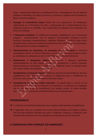 άτομο συρρικνώνεται ηθικά και συναισθηματικά. Έτσι, διαμορφώνεται ένα νέο πρότυπο
ανθρώπου-τεχνοκράτη, που βλέπει τα πάντα με τη λογική των αριθμών και τα αξιολογεί με
βάση το ατομικό συμφέρον.
3. Κυριαρχεί το καταναλωτικό όραμα: Μέσα από τους μηχανισμούς της διαφήμισης,
καλλιεργείται, με τη θεοποίηση της ύλης, ο ωφελιμισμός και η υπερκατανάλωση και ο
άνθρωπος, χωρίς να το καταλάβει, έχει υποδουλωθεί και οδηγείται στην αναλγησία, στη
βία και στο έγκλημα.
4. Η δημοκρατία απειλείται: Τα ανθρώπινα δικαιώματα παραβιάζονται και το προσωπικό
απόρρητο καταστρατηγείται από τα σύγχρονα επικοινωνιακά συστήματα (κινητό,
διαδίκτυο, δορυφόροι παρακολούθησης, «Μεγάλος Αδελφός»). Ο πολίτης απέχει πλέον
συνειδητά από τα κοινά και οι πολιτικοί υποτάσσονται στους εξειδικευμένους τεχνοκράτες,
σε βάρος φυσικά των λαϊκών συμφερόντων.
5. Παγκοσμιοποίηση της τεχνολογίας, της οικονομίας και του πολιτισμού: Η πλανητική
ομοιομορφία εντείνει τον κίνδυνο αλλοίωσης της ταυτότητας των αναπτυσσόμενων λαών,
με αποτέλεσμα την απομάκρυνση από την παράδοση και τη γλωσσική αλλοίωση.
6. Εξαπλώνονται οι βιομηχανίες ολέθρου: Αναπτύσσεται η πολεμική τεχνολογία,
πολλαπλασιάζονται τα όπλα μαζικής καταστροφής, κορυφώνεται η απειλή πυρηνικού
ολοκαυτώματος, με αποτέλεσμα την εξάρτηση και εξαθλίωση κυρίως των φτωχών λαών,
που είναι οι πελάτες της πολεμικής βιομηχανίας.
7. Διαταράσσεται η οικολογική ισορροπία: Μόλυνση, ρύπανση και καταστροφή του φυσικού
περιβάλλοντος. Είναι ορατή λοιπόν η απειλή της ανθρώπινης ζωής, η υποθήκευση του
μέλλοντος, όπως και πιθανή η εξάντληση των φυσικών πόρων.
8. Διαμορφώνεται μια κοινωνία πολλών ταχυτήτων : Οι ισχυροί έχουν τη γνώση και την
τεχνογνωσία, με αποτέλεσμα τη διόγκωση των ανισοτήτων, τη διαιώνιση της κυριαρχίας
των ισχυρών κρατών και την εκμετάλλευση των φτωχών κρατών. Σε εθνικό επίπεδο,
επιχειρείται ο αποκλεισμός και η περιθωριοποίηση των μη προνομιούχων.
ΣΥΜΠΕΡΑΣΜΑΤΑ
 Η ανάπτυξη της τεχνολογίας δημιουργεί νέες ευκαιρίες, αλλά προκαλεί και προβλήματα.
 Η τεχνολογία, όπως και η επιστήμη είναι έννοιες ηθικά ουδέτερες και δε φέρουν ευθύνη,
γιατί δεν έχουν βούληση. Βούληση έχει μόνον ο άνθρωπος. Επομένως, ο άνθρωπος είναι
αποκλειστικά υπεύθυνος για το πώς χειρίζεται την τεχνογνωσία και πού αποσκοπεί.
Η ΤΕΧΝΟΛΟΓΙΑ ΣΤΗΝ ΥΠΗΡΕΣΙΑ ΤΟΥ ΑΝΘΡΩΠΟΥ.
5
 