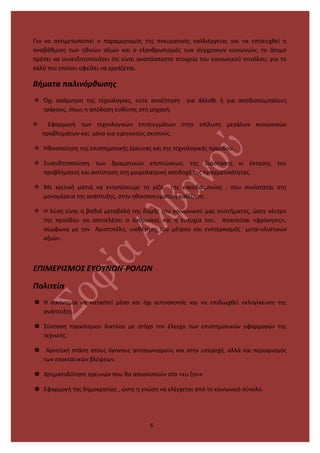 Για να αντιμετωπιστεί ο παραμερισμός της πνευματικής καλλιέργειας και να επιτευχθεί η
αναβάθμιση των ηθικών αξιών και ο εξανθρωπισμός των σύγχρονων κοινωνιών, το άτομο
πρέπει να συνειδητοποιήσει ότι είναι αναπόσπαστο στοιχείο του κοινωνικού συνόλου, για το
καλό του οποίου οφείλει να εργάζεται.
Βήματα παλινόρθωσης
 Όχι απάρνηση της τεχνολογίας, ούτε αναζήτηση για άλλοθι ή για αποδιοπομπαίους
τράγους, όπως η απόδοση ευθύνης στη μηχανή.
 Εφαρμογή των τεχνολογικών επιτευγμάτων στην επίλυση μεγάλων κοινωνικών
προβλημάτων και μόνο για ειρηνικούς σκοπούς.
 Ηθικοποίηση της επιστημονικής έρευνας και της τεχνολογικής προόδου.
 Συνειδητοποίηση των δραματικών επιπτώσεων, της διάστασης κι έκτασης του
προβλήματος και αντίσταση στη μοιρολατρική αποδοχή της πραγματικότητας.
 Με κριτική ματιά να εντοπίσουμε τη ρίζα της κακοδαιμονίας , που συνίσταται στη
μονομέρεια της ανάπτυξης, στην ηθικοπνευματική καθίζηση.
 Η λύση είναι η βαθιά μεταβολή της δομής του κοινωνικού μας συστήματος, ώστε κέντρο
της προόδου να αποτελέσει ο άνθρωπος και η ευτυχία του. Απαιτείται «φρόνησις»,
σύμφωνα με τον Αριστοτέλη, υιοθέτηση του μέτρου και ενστερνισμός μετα-υλιστικών
αξιών.
ΕΠΙΜΕΡΙΣΜΟΣ ΕΥΘΥΝΩΝ-ΡΟΛΩΝ
Πολιτεία
 Η οικονομία να καταστεί μέσο και όχι αυτοσκοπός και να επιδιωχθεί εκλογίκευση της
ανάπτυξης.
 Σύσταση παγκόσμιου δικτύου με στόχο τον έλεγχο των επιστημονικών εφαρμογών της
τεχνικής.
 Αρνητική στάση στους άγονους ανταγωνισμούς και στην υπεροχή, αλλά και περιορισμός
των επεκτατικών βλέψεων.
 Χρηματοδότηση ερευνών που θα αποσκοπούν στο «ευ ζην».
 Εφαρμογή της δημοκρατίας , ώστε η γνώση να ελέγχεται από το κοινωνικό σύνολο.
6
 