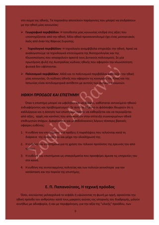 στο σώμα της ηθικής. Τα παρακάτω αποτελούν παράγοντες που μπορεί να επιδράσουν
με την ηθική μίας κοινωνίας:
 Γεωγραφικό περιβάλλον: Η τοποθεσία μίας κοινωνίας επιδρά στις αξίες που
υποστηρίζονται από την ηθική. Άλλο ηθικό προσανατολισμό έχει ένας μεσογειακός
λαός από έναν της Βόρειας Ευρώπης.
 Τεχνολογικό περιβάλλον: Η τεχνολογία αναμφίβολα επηρεάζει την ηθική. Αρκεί να
αναλογιστούμε τα τεχνολογικά επιτεύγματα της Βιοτεχνολογίας και της
Κλωνοποίησης που απασχολούν αρκετά τους Δυτικούς πολιτισμούς. Σε μία
πρωτόγονη φυλή της Αυστραλίας κώδικες ηθικής που αφορούν την κλωνοποίηση
φυσικά δεν υφίστανται.
 Πολιτισμικό περιβάλλον: Αλλά και το πολιτισμικό περιβάλλον καθορίζει την ηθική
μίας κοινωνίας. Οι κώδικες ηθικής που αφορούν τις κοινωνίες της Κίνας και της
Ιαπωνίας είναι αντιδιαμετρικά αντίθετοι με αυτούς των Δυτικών κοινωνιών.
ΗΘΙΚΗ ΠΡΟΟΔΟΣ ΚΑΙ ΕΠΙΣΤΗΜΗ
Όταν η επιστήμη μπορεί να ωφελήσει και να βλάψει, καθίσταται αντικείμενο ηθικού
ενδιαφέροντος και προβληματισμού. Σε αυτό το πλαίσιο οι φιλόσοφοι θεωρούν ότι η
καλλιέργεια και η άσκηση των επιστημών πρέπει να καθορίζεται και να περιορίζεται
από αξίες, αρχές και κανόνες που αποσκοπούν στην επίτευξη συγκεκριμένων ηθικά
επιθυμητών στόχων. Διακρίνονται για μεθοδολογικούς λόγους τέσσερις βασικές
σφαίρες ευθύνης:
1. Η ευθύνη του επιστήμονα για πράξεις ή παραλήψεις που τελούνται κατά τη
διάρκεια της έρευνάς του και μέχρι την ολοκλήρωσή της.
2. Η ευθύνη του επιστήμονα για τη χρήση του τελικού προϊόντος της έρευνάς του από
τρίτους.
3. Η ευθύνη του επιστήμονα ως επαγγελματία που προσφέρει άμεσα τις υπηρεσίες του
στο κοινό.
4. Η ευθύνη της συντεταγμένης πολιτείας και των πολιτών γενικότερα για την
κατάσταση και την πορεία της επιστήμης.
Ε. Π. Παπανούτσος, Η τεχνική πρόοδος
Όσοι, κουνώντας μελαγχολικά το κεφάλι ή υψώνοντας τη φωνή με οργή, αρνούνται την
ηθική πρόοδο του ανθρώπου κατά τους μακρούς αιώνες της ιστορικής του διαδρομής, μιλούν
συνήθως με αδιαφορία, ή και με περιφρόνηση, για την αξία της "υλικής" προόδου, των
9
 