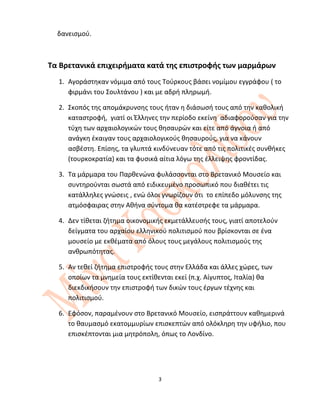 δανεισμού.
Τα Βρετανικά επιχειρήματα κατά της επιστροφής των μαρμάρων
1. Αγοράστηκαν νόμιμα από τους Τούρκους βάσει νομίμου εγγράφου ( το
φιρμάνι του Σουλτάνου ) και με αδρή πληρωμή.
2. Σκοπός της απομάκρυνσης τους ήταν η διάσωσή τους από την καθολική
καταστροφή, γιατί οι Έλληνες την περίοδο εκείνη αδιαφορούσαν για την
τύχη των αρχαιολογικών τους θησαυρών και είτε από άγνοια ή από
ανάγκη έκαιγαν τους αρχαιολογικούς θησαυρούς, για να κάνουν
ασβέστη. Επίσης, τα γλυπτά κινδύνευαν τότε από τις πολιτικές συνθήκες
(τουρκοκρατία) και τα φυσικά αίτια λόγω της έλλειψης φροντίδας.
3. Τα μάρμαρα του Παρθενώνα φυλάσσονται στο Βρετανικό Μουσείο και
συντηρούνται σωστά από ειδικευμένο προσωπικό που διαθέτει τις
κατάλληλες γνώσεις , ενώ όλοι γνωρίζουν ότι το επίπεδο μόλυνσης της
ατμόσφαιρας στην Αθήνα σύντομα θα κατέστρεφε τα μάρμαρα.
4. Δεν τίθεται ζήτημα οικονομικής εκμετάλλευσής τους, γιατί αποτελούν
δείγματα του αρχαίου ελληνικού πολιτισμού που βρίσκονται σε ένα
μουσείο με εκθέματα από όλους τους μεγάλους πολιτισμούς της
ανθρωπότητας.
5. Αν τεθεί ζήτημα επιστροφής τους στην Ελλάδα και άλλες χώρες, των
οποίων τα μνημεία τους εκτίθενται εκεί (π.χ. Αίγυπτος, Ιταλία) θα
διεκδικήσουν την επιστροφή των δικών τους έργων τέχνης και
πολιτισμού.
6. Εφόσον, παραμένουν στο Βρετανικό Μουσείο, εισπράττουν καθημερινά
το θαυμασμό εκατομμυρίων επισκεπτών από ολόκληρη την υφήλιο, που
επισκέπτονται μια μητρόπολη, όπως το Λονδίνο.
3
 
