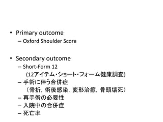 • Primary outcome
– Oxford Shoulder Score
• Secondary outcome
– Short-Form 12
(12アイテム・ショート・フォーム健康調査)
– 手術に伴う合併症
（骨折，術後感染，変形治癒，骨頭壊死）
– 再手術の必要性
– 入院中の合併症
– 死亡率
 