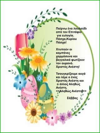 Παίρνω ένα λουλούδι
από τον Επιτάφιο
για ευλογία.
Πάσχα,Κυρίου
Πάσχα!
Χτυπούν οι
καμπάνες
χαρμόσυνα και
βεγγαλικά φωτίζουν
τον ουρανό.
Χριστός Ανέστη!
Τσουγκρίζουμε αυγά
και λέμε ο ένας
Χριστός Ανέστη και
ο άλλος Αληθώς
Ανέστη.
<<Αληθώς Ανέστη!>>
Σάββας
 