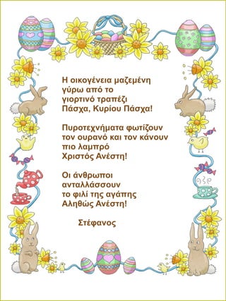 Η οικογένεια μαζεμένη
γύρω από το
γιορτινό τραπέζι
Πάσχα, Κυρίου Πάσχα!
Πυροτεχνήματα φωτίζουν
τον ουρανό και τον κάνουν
πιο λαμπρό
Χριστός Ανέστη!
Οι άνθρωποι
ανταλλάσσουν
το φιλί της αγάπης
Αληθώς Ανέστη!
Στέφανος
 