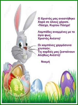 Ο Χριστός μας αναστήθηκε
Χαρά σε όλους χάρισε.
-Πάσχα, Κυρίου Πάσχα!
Λαμπάδες αναμμένες με το
άγιο φως.
Χριστός Ανέστη!
Οι καμπάνες χαρμόσυνα
χτυπούν.
Τις καρδιές μας ζεσταίνουν
Αληθώς Ανέστη!
Νοεμή
 