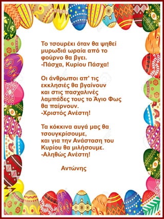Το τσουρέκι όταν θα ψηθεί
μυρωδιά ωραία από το
φούρνο θα βγει.
-Πάσχα, Κυρίου Πάσχα!
Οι άνθρωποι απ' τις
εκκλησιές θα βγαίνουν
και στις πασχαλινές
λαμπάδες τους το Άγιο Φως
θα παίρνουν.
-Χριστός Ανέστη!
Τα κόκκινα αυγά μας θα
τσουγκρίσουμε,
και για την Ανάσταση του
Κυρίου θα μιλήσουμε.
-Αληθώς Ανέστη!
Αντώνης
 