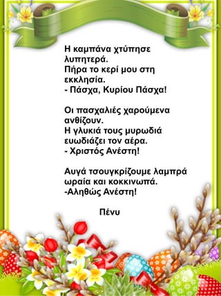 Η καμπάνα χτύπησε
λυπητερά.
Πήρα το κερί μου στη
εκκλησία.
- Πάσχα, Κυρίου Πάσχα!
Oι πασχαλιές χαρούμενα
ανθίζουν.
Η γλυκιά τους μυρωδιά
ευωδιάζει τον αέρα.
- Χριστός Ανέστη!
Αυγά τσουγκρίζουμε λαμπρά
ωραία και κοκκινωπά.
-Αληθώς Ανέστη!
Πένυ
 