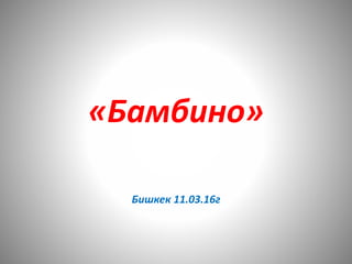 «Бамбино»
Бишкек 11.03.16г
 