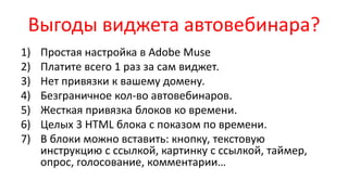 Выгоды виджета автовебинара?
1) Простая настройка в Adobe Muse
2) Платите всего 1 раз за сам виджет.
3) Нет привязки к вашему домену.
4) Безграничное кол-во автовебинаров.
5) Жесткая привязка блоков ко времени.
6) Целых 3 HTML блока с показом по времени.
7) В блоки можно вставить: кнопку, текстовую
инструкцию с ссылкой, картинку с ссылкой, таймер,
опрос, голосование, комментарии…
 