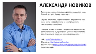 АЛЕКСАНДР НОВИКОВ
Тренер, коуч, инфобизнесмен, реселлер, практик, отец.
Более 8 лет веду бизнес в интернет.
Обучаю и помогаю людям создавать и продвигать свои
мини сайты и зарабатывать на них прямым или
партнерскими способами.
Помогаю людям создавать свои YouTube видеоканалы,
оптимизировать их, привлекать целевых посетителей и
зарабатывать на своих или чужих видео деньги.
Сайт: http://aleksnovikov.ru
ВКонтакте: http://vk.com/alknovikov
YouTube канал: https://www.youtube.com/user/novikovbiz
Skype: nov-aleks
 
