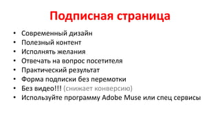 Подписная страница
• Современный дизайн
• Полезный контент
• Исполнять желания
• Отвечать на вопрос посетителя
• Практический результат
• Форма подписки без перемотки
• Без видео!!! (снижает конверсию)
• Используйте программу Adobe Muse или спец сервисы
 