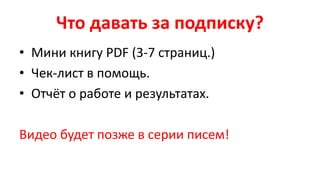 Что давать за подписку?
• Мини книгу PDF (3-7 страниц.)
• Чек-лист в помощь.
• Отчёт о работе и результатах.
Видео будет позже в серии писем!
 