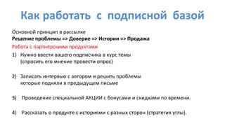 Как работать с подписной базой
Основной принцип в рассылке
Решение проблемы => Доверие => Истории => Продажа
Работа с партнёрскими продуктами
1) Нужно ввести вашего подписчика в курс темы
(спросить его мнение провести опрос)
2) Записать интервью с автором и решить проблемы
которые подняли в предыдущем письме
3) Проведение специальной АКЦИИ с бонусами и скидками по времени.
4) Рассказать о продукте с историями с разных сторон (стратегия углы).
 