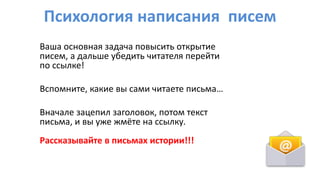 Психология написания писем
Ваша основная задача повысить открытие
писем, а дальше убедить читателя перейти
по ссылке!
Вспомните, какие вы сами читаете письма…
Вначале зацепил заголовок, потом текст
письма, и вы уже жмёте на ссылку.
Рассказывайте в письмах истории!!!
 