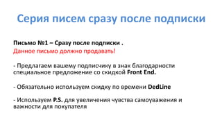 Серия писем сразу после подписки
Письмо №1 – Сразу после подписки .
Данное письмо должно продавать!
- Предлагаем вашему подписчику в знак благодарности
специальное предложение со скидкой Front End.
- Обязательно используем скидку по времени DedLine
- Используем P.S. для увеличения чувства самоуважения и
важности для покупателя
 