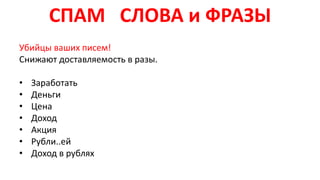СПАМ СЛОВА и ФРАЗЫ
Убийцы ваших писем!
Снижают доставляемость в разы.
• Заработать
• Деньги
• Цена
• Доход
• Акция
• Рубли..ей
• Доход в рублях
 
