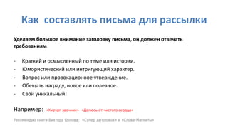 Как составлять письма для рассылки
Уделяем большое внимание заголовку письма, он должен отвечать
требованиям
- Краткий и осмысленный по теме или истории.
- Юмористический или интригующий характер.
- Вопрос или провокационное утверждение.
- Обещать награду, новое или полезное.
- Свой уникальный!
Например: «Хирург заочник» «Делюсь от чистого сердца»
Рекомендую книги Виктора Орлова: «Супер заголовок» и «Слова-Магниты»
 