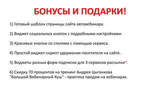 БОНУСЫ И ПОДАРКИ!
1) Готовый шаблон страницы сайта автовебинара.
2) Виджет социальных кнопок с подробными настройками.
3) Красивые кнопки со стилями с помощью сервиса.
4) Простой виджет-скрипт удержания посетителя на сайте.
5) Виджеты разных форм подписки для 3 сервисов рассылки*.
6) Скидку 70 процентов на тренинг Андрея Цыганкова
"Большой Вебинарный Куш" - практика прoдаж на вебинарах.
 