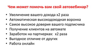 Чем может помочь вам свой автовебинар?
• Увеличение вашего дохода х2 раза
• Автоматическая высокодоходная воронка
• Самое высокое доверия вашего подписчика
• Получение клиентов на автомате
• Заработок на партнерках: х2 раза
• Выгодное отличие от других
• Работа онлайн
 