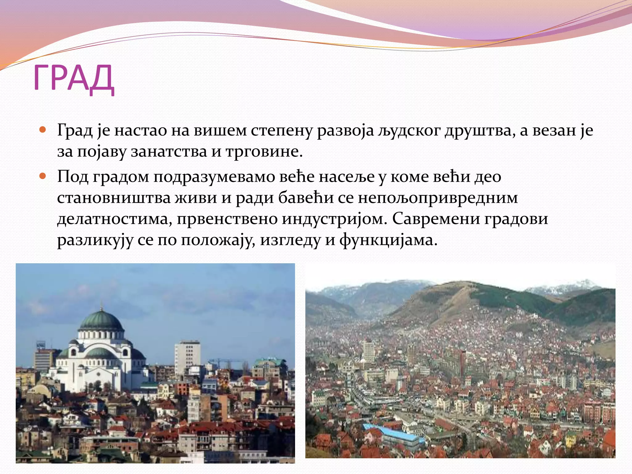 ГРАД
 Град је настао на вишем степену развоја људског друштва, а везан је
за појаву занатства и трговине.
 Под градом подразумевамо веће насеље у коме већи део
становништва живи и ради бавећи се непољопривредним
делатностима, првенствено индустријом. Савремени градови
разликују се по положају, изгледу и функцијама.
 