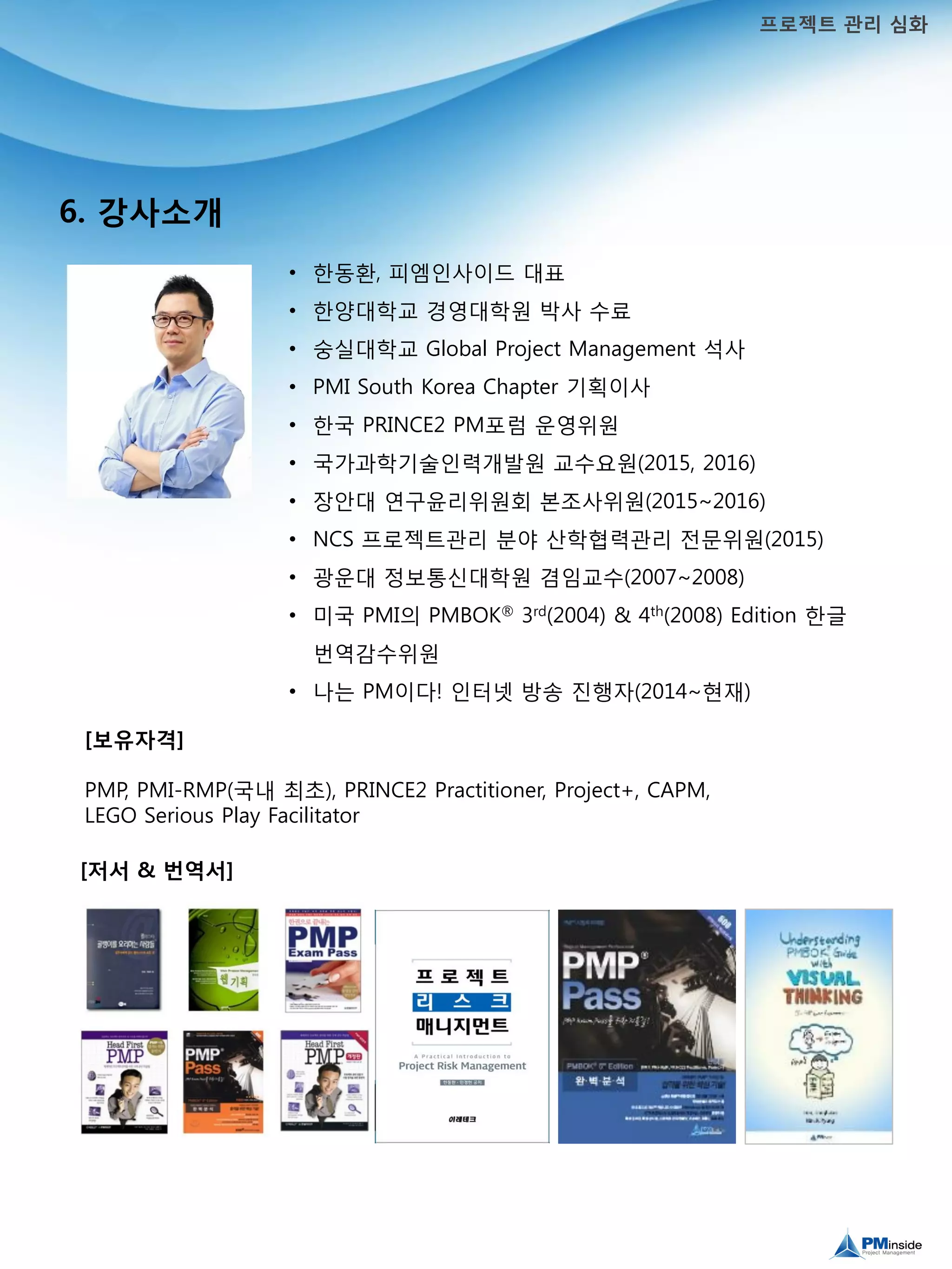 6. 강사소개
프로젝트 관리 심화
• 대표: 한동환
• 경영학 박사
• 경영학 석사(Global Project Management전공)
• PMI South Korea Chapter 부회장
• 한국 PRINCE2 PM포럼 운영위원
• 국가과학기술인력개발원 교수요원(2015, 2016)
• NCS 프로젝트관리 분야 산학협력관리 전문위원(2015)
• 광운대 정보통신대학원 겸임교수(2007~2008)
• 미국 PMI의 PMBOK® 3rd(2004) & 4th(2008) Edition 한글
번역감수위원
• 나는 PM이다! 방송 진행(2014~현재)
[저서 & 번역서]
[보유자격]
PMP, PMI-RMP(국내 최초), PRINCE2 Practitioner, Project+, CAPM,
LEGO Serious Play Facilitator
 