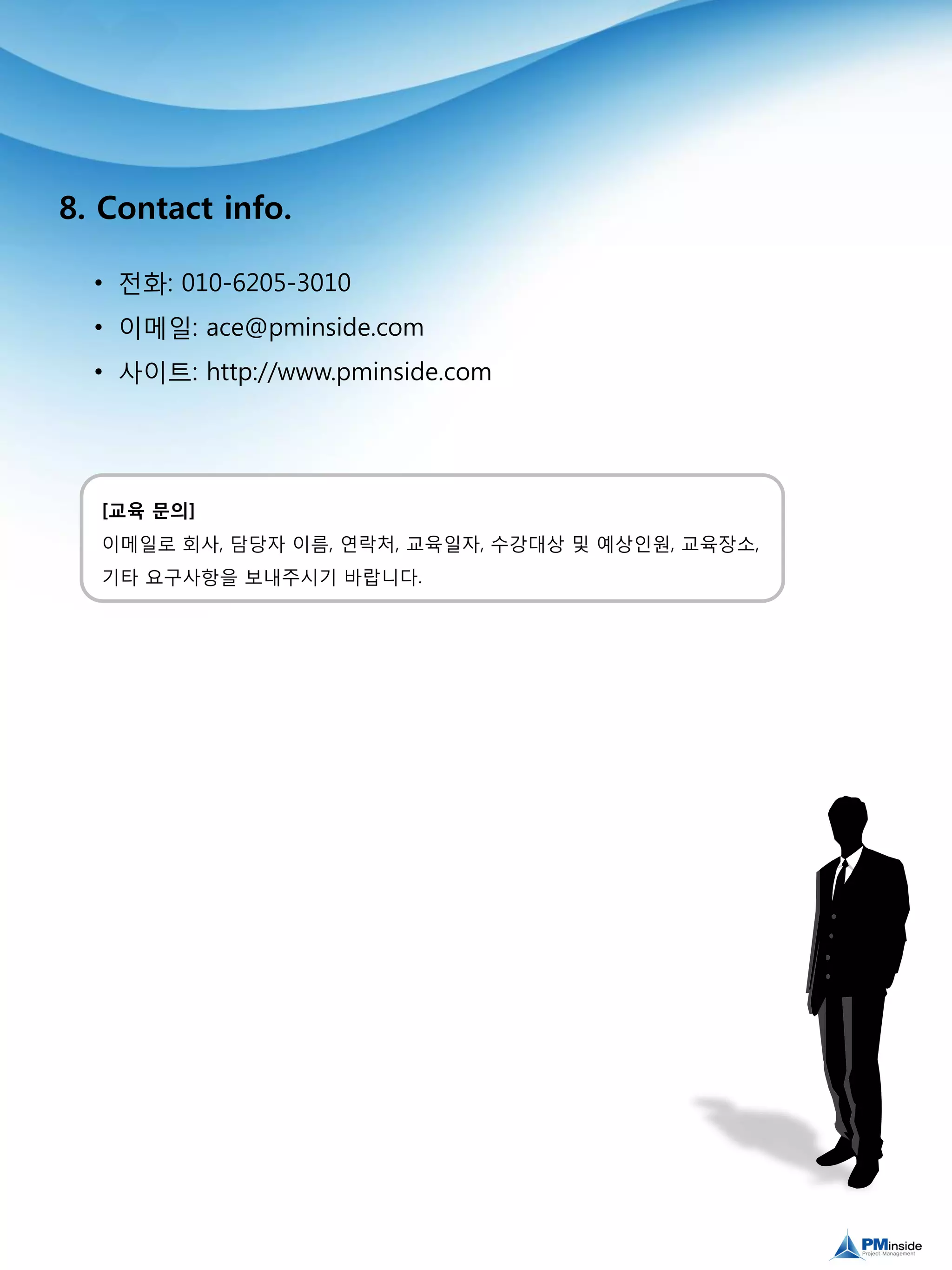 8. Contact info.
• 전화: 010-6205-3010
• 이메일: ace@pminside.com
• 사이트: http://www.pminside.com
[교육 문의]
이메일로 회사, 담당자 이름, 연락처, 교육일자, 수강대상 및 예상인원, 교육장소,
기타 요구사항을 보내주시기 바랍니다.
 