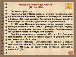 Волошин Александр Никитич
(1912 – 1978)
Писатель, драматург.
Родился в Санкт-Петербурге. С началом Первой мировой
войны семья Волошиных переехала к своим родственникам
в Сибирь. Всё своё детство Александр Волошин провёл в
Новосибирской области, где окончил среднюю школу.
В 1934 году Волошин призывается на действительную
военную службу в ряды РККА. Проходя военную службу,
Волошин оканчивает заочное отделение Ленинградского
коммунистического института журналистки.
Демобилизовавшись из армии в 1936 году, А.Н. Волошин
возвращается на Осинниковский рудник и устраивается в
местную газету «За уголь».
Во время Великой Отечественной войны Волошин
участвовал во многих боях в качестве рядового сапёра, был
ранен. В 1945 году, во время боёв на Одере, вступает в
члены ВКП (б).
 