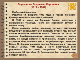 Ворошилов Владимир Сергеевич
(1919 – 1982)
Кузбасский писатель.
Родился 14 февраля 1919 года в городе Ленинске-
Кузнецком в семье почтового рабочего.
В 1938 г. уехал на Дальний Восток, поступил в
авиационное училище. После его окончания служил в
летном полку.
Когда началась война, военному летчику, лейтенанту
Владимиру Ворошилову шел двадцать второй год, он был
самым молодым летчиком полка. Сначала он летал на
средних бомбардировщиках, наносил удары по тылам
врага, но жажда встречи с противником лицом к лицу в
открытом бою привела его в истребительную авиацию.
Более 90 боевых вылетов сделал Ворошилов в тяжелые
первые месяцы 1941 года. В 35-ти воздушных боях
участвовал он на своем «ястребке». Последний бой
произошел 30 сентября, В. Ворошилов был тяжело ранен,
потерял зрение.
 