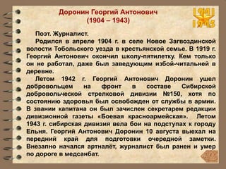 Доронин Георгий Антонович
(1904 – 1943)
Поэт. Журналист.
Родился в апреле 1904 г. в селе Новое Загвоздинской
волости Тобольского уезда в крестьянской семье. В 1919 г.
Георгий Антонович окончил школу-пятилетку. Кем только
он не работал, даже был заведующим избой-читальней в
деревне.
Летом 1942 г. Георгий Антонович Доронин ушел
добровольцем на фронт в составе Сибирской
добровольческой стрелковой дивизии №150, хотя по
состоянию здоровья был освобожден от службы в армии.
В звании капитана он был зачислен секретарем редакции
дивизионной газеты «Боевая красноармейская». Летом
1943 г. сибирская дивизия вела бои на подступах к городу
Ельня. Георгий Антонович Доронин 10 августа выехал на
передний край для подготовки очередной заметки.
Внезапно начался артналёт, журналист был ранен и умер
по дороге в медсанбат.
 