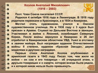 Козлов Анатолий Михайлович
(1916 – 2003)
Поэт. Член Союза писателей СССР.
Родился 4 октября 1916 года в Ленинграде. В 1918 году
родители переехали в Красноярск, а в 1934 в Кемерово.
Мечтал стать художником, учился в Омском
художественном училище. Но в 1938 году c 3 курса был
призван в Армию. Служил на Дальнем Востоке в авиации.
Участвовал в войне с Японией, освобождал Северную
Корею. После войны вернулся в Кемерово и 26 лет
отработал в Кемеровском областном УВД. Ушел в отставку
в звании майора. Был награжден орденом Отечественной
войны II степени, орденом «Красная Звезда», двумя
медалями и другими наградами.
Первые стихи Анатолий Козлов опубликовал в
армейской газете в 1943 году. Писал том, чем жили на
войне – он сам и его товарищи – об очередной атаке, о
друзьях-товарищах и о смерти, которая всегда была рядом,
и к которой никак нельзя было привыкнуть.
 