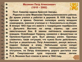 Мазикин Петр Алексеевич
(1918 – 2002)
Поэт. Кавалер ордена Красной Звезды.
Родился в селе Морозово Промышленновского района.
До армии учился и работал в деревне. В 1938 году был
призван в армию. Окончил полковую школу младших
командиров, военное училище в г. Комсомольск-на-Амуре.
В январе 1943 года его вместе с товарищами перебросили
с Дальнего Востока на запад страны, где шли
ожесточенные бои. В звании лейтенанта командовал
взводом. Освобождал Украину, сражался с фашистами на
Орловско-Курской дуге. Был дважды ранен. Однажды
сложилась такая ситуация, что нужно было действовать
быстро и решительно. Петр Алексеевич, рискуя жизнью,
поднял бойцов в атаку. Небольшая кучка солдат
бросилась на фашистов. От неожиданности немцы
отступили, но Петру Алексеевичу дорого достался этот
бой. Смертоносная пуля поразила левое легкое.
П. А. Мазикин был списан в запас в 1944 году.
 