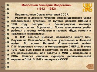 Молостнов Геннадий Модестович
(1912 – 1982)
Писатель, член Союза писателей СССР.
Родился в деревне Чуркино Александровского уезда
Владимирской губернии. По путевке райкома ВЛКСМ в
1934 году поступил в Ленинградский институт
журналистов им. Воровского. После завершения учебы
работал в городе Куйбышев в газетах: «Будь готов!» и
«Волжский комсомолец».
В 1941 окончил Высшую московскую школу КГБ.
Служил на Халхин-Голе, Хасане, участвовал в Финской
войне. Во время Великой Отечественной войны
Г. М. Молостнов служил в контрразведке СМЕРШ. В июле
1943 года был ранен и контужен. После выздоровления
его рекомендовали для работы в МИД и направили в
США. Являлся старшим курьером дипломатической
охраны в США. В 1947 г. вернулся в СССР.
 