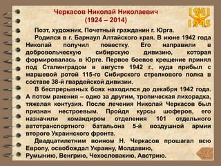 Черкасов Николай Николаевич
(1924 – 2014)
Поэт, художник, Почетный гражданин г. Юрга.
Родился в г. Барнаул Алтайского края. В июне 1942 года
Николай получил повестку. Его направили в
добровольческую сибирскую дивизию, которая
формировалась в Юрге. Первое боевое крещение принял
под Сталинградом в августе 1942 г., куда прибыл с
маршевой ротой 115-го Сибирского стрелкового полка в
составе 38-й гвардейской дивизии.
В беспрерывных боях находился до декабря 1942 года.
А потом ранения – одно за другим, тропическая лихорадка,
тяжелая контузия. После лечения Николай Черкасов был
признан нестроевым. Пройдя курсы шоферов, его
назначили командиром отделения 101 отдельного
автотранспортного батальона 5-й воздушной армии
второго Украинского фронта.
Двадцатилетним воином Н. Черкасов прошагал всю
Европу, освобождал Украину, Молдавию,
Румынию, Венгрию, Чехословакию, Австрию.
 
