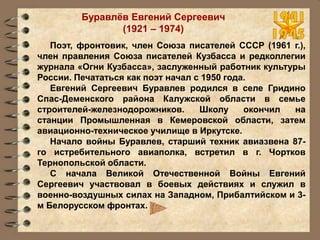 Буравлёв Евгений Сергеевич
(1921 – 1974)
Поэт, фронтовик, член Союза писателей CCCР (1961 г.),
член правления Союза писателей Кузбасса и редколлегии
журнала «Огни Кузбасса», заслуженный работник культуры
России. Печататься как поэт начал с 1950 года.
Евгений Сергеевич Буравлев родился в селе Гридино
Спас-Деменского района Калужской области в семье
строителей-железнодорожников. Школу окончил на
станции Промышленная в Кемеровской области, затем
авиационно-техническое училище в Иркутске.
Начало войны Буравлев, старший техник авиазвена 87-
го истребительного авиаполка, встретил в г. Чортков
Тернопольской области.
С начала Великой Отечественной Войны Евгений
Сергеевич участвовал в боевых действиях и служил в
военно-воздушных силах на Западном, Прибалтийском и 3-
м Белорусском фронтах.
 
