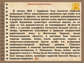 В начале 1944 г. Буравлев был назначен главным
инженером 142-го транспортного авиаполка при штабе 3-го
Белорусского фронта, но вскоре оказался разжалованным
в рядовые. Относительно причин столь крутого поворота в
судьбе Буравлева существует несколько версий, но ни
одна из них документально не подтверждена. 26 августа
1944 г. в составе штрафного батальона бывший летчик, а
теперь пулеметчик участвовал в прорыве пограничной
укрепленной зоны в Восточной Пруссии (ныне
Калининградская область), в жестоком бою получил
тяжелое ранение. Затем, после излечения, служил в
оперативно-инженерной группе штаба 4-й штурмовой
инженерно-саперной бригады резерва Главного
командования в качестве адъютанта командира бригады
инженер-полковника С. Лукашенко. Конец войны застал
будущего поэта в г. Пилау (ныне Балтийск). За время войны
был трижды ранен, награжден орденом Красной Звезды и
боевыми медалями.
Буравлев Евгений Сергеевич
 