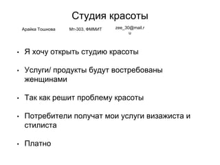Студия красоты
• Я хочу открыть студию красоты
• Услуги/ продукты будут востребованы
женщинами
• Так как решит проблему красоты
• Потребители получат мои услуги визажиста и
стилиста
• Платно
Арайка Тошнова Мт-303, ФММИТ zee_30@mail.r
u