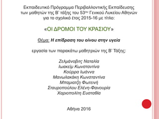 Εκπαιδευτικό Πρόγραμμα Περιβαλλοντικής Εκπαίδευσης
των μαθητών της Β’ τάξης του 53ου Γενικού Λυκείου Αθηνών
για το σχολικό έτος 2015-16 με τίτλο:
«ΟΙ ΔΡΟΜΟΙ ΤΟΥ ΚΡΑΣΙΟΥ»
Θέμα: Η επίδραση του οίνου στην υγεία
εργασία των παρακάτω μαθητριών της Β’ Τάξης:
Ζελμάνοβιτς Ναταλία
Ιωακείμ Κωνσταντίνα
Κούρρα Ιωάννα
Μανωλακάκη Κωνσταντίνα
Μπαμιατζη Φωτεινή
Σταυροπούλου Ελένη-Φανουρία
Χαριοπολίτη Ευσταθία
Αθήνα 2016
 