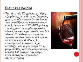 ΚΡΑΣΙ ΚΑΙ ΚΑΡΔΙΑ
 Τα τελευταία 20 χρόνια, με λίγες
εξαιρέσεις, οι μελέτες σε διάφορες
χώρες αποδεικνύουν ότι τα άτομα
που συνηθίζουν να καταναλώνουν
κρασί, έχουν κατά 20-40% μείωση
της συχνότητας καρδιαγγειακών
νόσων, σε σχέση με αυτούς που δεν
πίνουν. Το εύλογο ερώτημα που
προκύπτει είναι πόσο κρασί πρέπει
να πίνουμε και τί είδους. Η
επιστημονική κοινότητα έχει
καταλήξει στο συμπέρασμα ότι η
μετριοπαθής κατανάλωση κρασιού,
δηλαδή 1-2 ποτήρια την ημέρα,
είναι εκείνη που προσφέρει
πλεονεκτήματα.
 