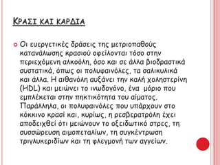 ΚΡΑΣΙ ΚΑΙ ΚΑΡΔΙΑ
 Οι ευεργετικές δράσεις της μετριοπαθούς
κατανάλωσης κρασιού οφείλονται τόσο στην
περιεχόμενη αλκοόλη, όσο και σε άλλα βιοδραστικά
συστατικά, όπως οι πολυφαινόλες, τα σαλικυλικά
και άλλα. Η αιθανόλη αυξάνει την καλή χοληστερίνη
(HDL) και μειώνει το ινωδογόνο, ένα μόριο που
εμπλέκεται στην πηκτικότητα του αίματος.
Παράλληλα, οι πολυφαινόλες που υπάρχουν στο
κόκκινο κρασί και, κυρίως, η ρεσβερατρόλη έχει
αποδειχθεί ότι μειώνουν το οξειδωτικό στρες, τη
συσσώρευση αιμοπεταλίων, τη συγκέντρωση
τριγλυκεριδίων και τη φλεγμονή των αγγείων.
 