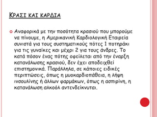 ΚΡΑΣΙ ΚΑΙ ΚΑΡΔΙΑ
 Αναφορικά με την ποσότητα κρασιού που μπορούμε
να πίνουμε, η Αμερικανική Καρδιολογική Εταιρεία
συνιστά για τους συστηματικούς πότες 1 ποτηράκι
για τις γυναίκες και μέχρι 2 για τους άνδρες. Το
κατά πόσον ένας πότης οφείλεται από την έναρξη
κατανάλωσης κρασιού, δεν έχει αποδειχθεί
επιστημονικά. Παράλληλα, σε κάποιες ειδικές
περιπτώσεις, όπως η μυοκαρδιοπάθεια, η λήψη
ινσουλίνης ή άλλων φαρμάκων, όπως η ασπιρίνη, η
κατανάλωση αλκοόλ αντενδείκνυται.
 